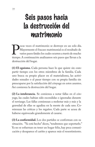 77
Seis pasos hacia
la destrucción del
matrimonio
P
ocas veces el matrimonio se destruye en un solo día.
Mayormente el fracaso matrimonial es el resultado de
varios pasos fatales los cuales ocurren a través de mucho
tiempo. A continuación analizamos seis pasos que llevan a la
destrucción del hogar.
(1) El egoísmo. Cada persona hace lo que quiere sin com-
partir tiempo con los otros miembros de la familia. Cada
uno busca su propio placer en el materialismo, las activi-
dades sexuales o al pasar tiempo con su propia familia sin
preocuparse por la satisfacción del cónyuge en estos asuntos.
Así comienza la destrucción del hogar.
(2) La intolerancia. Se comienza a notar fallas en el cón-
yuge, las cuales habían sido escondidas o ignoradas durante
el noviazgo. Las fallas comienzan a molestar más y más y la
gravedad de ellas se agudiza en la mente de cada uno. Co-
mienzan las críticas y los regaños. Cada parte se acusa de
haberse equivocado grandemente al casarse.
(3) La conformidad. Los dos partidos se conforman con su
situación. ”Ya está hecho” dicen, “tendremos que soportarlo.”
Ya no se esfuerzan en tener un hogar feliz, hay poca comuni-
cación y desaparece el cariño y aparece más el resentimiento.
 