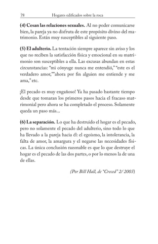 78 Hogares edificados sobre la roca
(4) Cesan las relaciones sexuales. Al no poder comunicarse
bien, la pareja ya no disfruta de este propósito divino del ma-
trimonio. Están muy susceptibles al siguiente paso.
(5) El adulterio. La tentación siempre aparece sin aviso y los
que no reciben la satisfacción física y emocional en su matri-
monio son susceptibles a ella. Las excusas abundan en estas
circunstancias: “mi cónyuge nunca me entendió,” “este es el
verdadero amor,””ahora por fin alguien me entiende y me
ama,” etc.
¡El pecado es muy engañoso! Ya ha pasado bastante tiempo
desde que tomaran los primeros pasos hacia el fracaso mat-
rimonial pero ahora se ha completado el proceso. Solamente
queda un paso más...
(6) La separación. Lo que ha destruido el hogar es el pecado,
pero no solamente el pecado del adulterio, sino todo lo que
ha llevado a la pareja hacia él: el egoísmo, la intolerancia, la
falta de amor, la amargura y el negarse las necesidades físi-
cas. La única conclusión razonable es que lo que destruye el
hogar es el pecado de las dos partes, o por lo menos la de una
de ellas. 				
(Por Bill Hall, de “Creced” 2/ 2003)
 