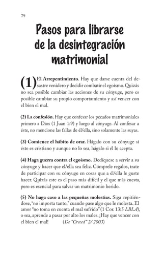 79
Pasos para librarse
de la desintegración
matrimonial
(1)El Arrepentimiento. Hay que darse cuenta del de-
sastre venidero y decidir combatir el egoísmo.Quizás
no sea posible cambiar las acciones de su cónyuge, pero es
posible cambiar su propio comportamiento y así vencer con
el bien el mal.
(2) La confesión. Hay que confesar los pecados matrimoniales
primero a Dios (1 Juan 1:9) y luego al cónyuge. Al confesar a
éste, no mencione las fallas de él/ella, sino solamente las suyas.
(3) Comience el hábito de orar. Hágalo con su cónyuge si
éste es cristiano y aunque no lo sea, hágalo si él lo acepta.
(4) Haga guerra contra el egoísmo. Dedíquese a servir a su
cónyuge y hacer que el/ella sea feliz. Cómprele regalos, trate
de participar con su cónyuge en cosas que a él/ella le guste
hacer. Quizás este es el paso más difícil y el que más cuesta,
pero es esencial para salvar un matrimonio herido.
(5) No haga caso a las pequeñas molestias. Siga repitién-
dose,“no importa tanto,”cuando pase algo que le molesta. El
amor “no toma en cuenta el mal sufrido”(1 Cor. 13:5 LBLA),
o sea,aprende a pasar por alto los males.¡Hay que vencer con
el bien el mal!	 (De “Creced” 2/ 2003)
 