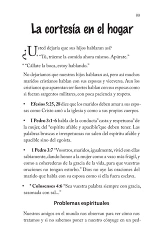 80
La cortesía en el hogar
¿Usted dejaría que sus hijos hablaran así?
* “Tú, tráeme la comida ahora mismo. Apúrate.”
* “Cállate la boca, estoy hablando.”
No dejaríamos que nuestros hijos hablaran así, pero así muchos
maridos cristianos hablan con sus esposas y viceversa. Aun los
cristianos que aparentan ser fuertes hablan con sus esposas como
si fueran sargentos militares, con poca paciencia y respeto.
Efesios5:25,28dice que los maridos deben amar a sus espo-
sas como Cristo amó a la iglesia y como a sus propios cuerpos.
I Pedro 3:1-6 habla de la conducta”casta y respetuosa”de
la mujer, del “espíritu afable y apacible”que deben tener. Las
palabras bruscas e irrespetuosas no salen del espíritu afable y
apacible sino del egoísta.
1Pedro3:7 “Vosotros,maridos,igualmente,vivid con ellas
sabiamente,dando honor a la mujer como a vaso más frágil,y
como a coherederas de la gracia de la vida, para que vuestras
oraciones no tengan estorbo.” Dios no oye las oraciones del
marido que habla con su esposa como si ella fuera esclava.
* Colosenses 4:6 “Sea vuestra palabra siempre con gracia,
sazonada con sal...”
Problemas espirituales
Nuestros amigos en el mundo nos observan para ver cómo nos
tratamos y si no sabemos poner a nuestro cónyuge en un ped-
•
•
•
•
 