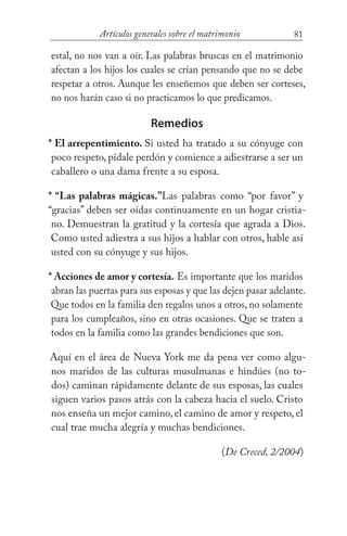 81Artículos generales sobre el matrimonio
estal, no nos van a oír. Las palabras bruscas en el matrimonio
afectan a los hijos los cuales se crían pensando que no se debe
respetar a otros. Aunque les enseñemos que deben ser corteses,
no nos harán caso si no practicamos lo que predicamos.
Remedios
* El arrepentimiento. Si usted ha tratado a su cónyuge con
poco respeto, pídale perdón y comience a adiestrarse a ser un
caballero o una dama frente a su esposa.
* “Las palabras mágicas.”Las palabras como “por favor” y
“gracias” deben ser oídas continuamente en un hogar cristia-
no. Demuestran la gratitud y la cortesía que agrada a Dios.
Como usted adiestra a sus hijos a hablar con otros, hable así
usted con su cónyuge y sus hijos.
* Acciones de amor y cortesía. Es importante que los maridos
abran las puertas para sus esposas y que las dejen pasar adelante.
Que todos en la familia den regalos unos a otros, no solamente
para los cumpleaños, sino en otras ocasiones. Que se traten a
todos en la familia como las grandes bendiciones que son.
Aquí en el área de Nueva York me da pena ver como algu-
nos maridos de las culturas musulmanas e hindúes (no to-
dos) caminan rápidamente delante de sus esposas, las cuales
siguen varios pasos atrás con la cabeza hacia el suelo. Cristo
nos enseña un mejor camino, el camino de amor y respeto, el
cual trae mucha alegría y muchas bendiciones.
(De Creced, 2/2004)
 