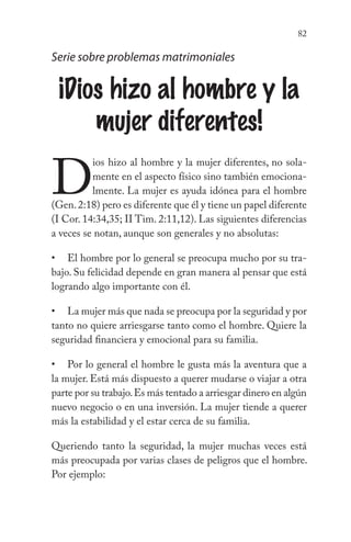 82
Serie sobre problemas matrimoniales
¡Dios hizo al hombre y la
mujer diferentes!
D
ios hizo al hombre y la mujer diferentes, no sola-
mente en el aspecto físico sino también emociona-
lmente. La mujer es ayuda idónea para el hombre
(Gen.2:18) pero es diferente que él y tiene un papel diferente
(I Cor. 14:34,35; II Tim. 2:11,12). Las siguientes diferencias
a veces se notan, aunque son generales y no absolutas:
El hombre por lo general se preocupa mucho por su tra-
bajo. Su felicidad depende en gran manera al pensar que está
logrando algo importante con él.
La mujer más que nada se preocupa por la seguridad y por
tanto no quiere arriesgarse tanto como el hombre. Quiere la
seguridad financiera y emocional para su familia.
Por lo general el hombre le gusta más la aventura que a
la mujer. Está más dispuesto a querer mudarse o viajar a otra
parte por su trabajo.Es más tentado a arriesgar dinero en algún
nuevo negocio o en una inversión. La mujer tiende a querer
más la estabilidad y el estar cerca de su familia.
Queriendo tanto la seguridad, la mujer muchas veces está
más preocupada por varias clases de peligros que el hombre.
Por ejemplo:
•
•
•
 