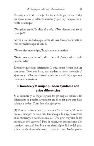 83Artículos generales sobre el matrimonio
Cuando su marido maneja el auto, a ella le parece que todos
los otros autos le estén “atacando” y que hay peligro inmi-
nente de choque.
“No grites tanto,” le dice él a ella. ¿”No piensas que yo sé
manejar”?
Al ver a un individuo que actúa de una forma “rara,” ella es
más sospechosa que el varón.
“No confíes en ese tipo,” le advierte a su marido.
“No te preocupes tanto,”le dice el marido,“tú eres demasiada
desconfiada.”
Entender que estas diferencias (y otras más) tienen que ver
con cómo Dios nos hizo, nos ayudará a tener paciencia al
ajustarnos a ellas en el matrimonio en vez de dejar que nos
molesten demasiado.
El hombre y la mujer pueden ayudarse con
estas diferencias
Si el hombre y la mujer siguen los principios bíblicos, las
diferencias se pueden armonizar en el hogar para que haya
balance y orden. Considere dos ejemplos:
(1) Con su pasión y deseo para buscar “la aventura,” el hom-
bre casi siempre ha sido más tentado que la mujer a meterse
en el crimen y en pecados sexuales. (Una gran mayoría de los
criminales son varones.) Pero la mujer, con sus instintos do-
mésticos, ayuda al hombre a ver el principio divino del gozo
y la armonía viene solamente cuando se controlan las pasio-
 