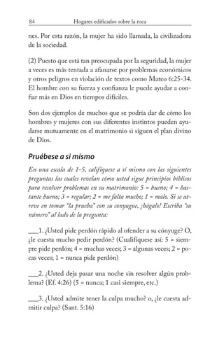 84 Hogares edificados sobre la roca
nes. Por esta razón, la mujer ha sido llamada, la civilizadora
de la sociedad.
(2) Puesto que está tan preocupada por la seguridad, la mujer
a veces es más tentada a afanarse por problemas económicos
y otros peligros en violación de textos como Mateo 6:25-34.
El hombre con su fuerza y confianza le puede ayudar a con-
fiar más en Dios en tiempos difíciles.
Son dos ejemplos de muchos que se podría dar de cómo los
hombres y mujeres con sus diferentes instintos pueden ayu-
darse mutuamente en el matrimonio si siguen el plan divino
de Dios.
Pruébese a si mismo
En una escala de 1-5, califíquese a sí mismo con las siguientes
preguntas las cuales revelan cómo usted sigue principios bíblicos
para resolver problemas en su matrimonio: 5 = bueno; 4 = bas-
tante bueno; 3 = regular; 2 = me falta mucho; 1 = malo. Si se at-
reve en tomar “la prueba” con su conyugue, ¡hágalo! Escriba “su
número” al lado de la pregunta:
___1. ¿Usted pide perdón rápido al ofender a su cónyuge? O,
¿le cuesta mucho pedir perdón? (Cualifíquese así: 5 = siem-
pre pide perdón; 4 = muchas veces; 3 = algunas veces; 2 = po-
cas veces; 1 = nunca pide perdón)
___2. ¿Usted deja pasar una noche sin resolver algún prob-
lema? (Ef. 4:26) (5 = nunca; 1 casi siempre, etc.)
___3. ¿Usted admite tener la culpa mucho? o, ¿le cuesta ad-
mitir culpa? (Sant. 5:16)
 