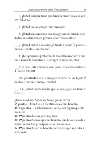 85Artículos generales sobre el matrimonio
___4. ¿Usted siempre tiene que tener la razón? o, ¿sabe ced-
er? (Fil. 2:1,2)
___5. ¿Usted ora mucho por su conyugue?
___6.¿Usted alaba mucho a su cónyuge por sus buenas cuali-
dades, no solamente en privado sino frente a otros?
___7. ¿Usted critica a su cónyuge frente a otros? (5 puntos =
nunca; 1 punto = mucho, etc.)
___8. ¿Los pequeños problemas le molestan mucho? (5 pun-
tos = nunca le molestan, 1 = siempre le molestan, etc.)
___9. ¿Usted está contento con pocas cosas materiales? (I
Timoteo 6:6-10)
___10. ¿Contradice a su conyugue delante de los hijos? (5
puntos = nunca; 1 punto = mucho)
___ 11. ¿Usted quiere mucho que su conyugue sea feliz? (I
Cor. 13)
¿Cómo usted hizo? Sume los puntos que ha escrito.
55 puntos - Usted es un mentiroso, sea más honesto
40-54 puntos - v felicitaciones, pero, ¿está seguro que fue
honesto?
30-39 puntos: bueno, pero mejórese
20-29 puntos: Gracias por ser honesto, que Dios le ayude a
aplicar mejor Sus principios en su matrimonio.
12-19 puntos: Usted es honesto, pero tiene que aprender a
amar más.
 