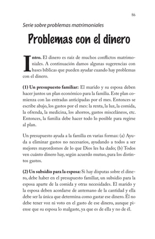 86
Serie sobre problemas matrimoniales
Problemas con el dinero
I
ntro. El dinero es raíz de muchos conflictos matrimo-
niales. A continuación damos algunas sugerencias con
bases bíblicas que pueden ayudar cuando hay problemas
con el dinero.
(1) Un presupuesto familiar: El marido y su esposa deben
hacer juntos un plan económico para la familia.Este plan co-
mienza con las entradas anticipadas por el mes. Entonces se
escribe abajo, los gastos por el mes: la renta, la luz, la comida,
la ofrenda, la medicina, los ahorros, gastos misceláneos, etc.
Entonces, la familia debe hacer todo lo posible para regirse
al plan.
Un presupuesto ayuda a la familia en varias formas: (a) Ayu-
da a eliminar gastos no necesarios, ayudando a todos a ser
mejores mayordomos de lo que Dios les ha dado; (b) Todos
ven cuánto dinero hay, según acuerdo mutuo, para los distin-
tos gastos.
(2) Un subsidio para la esposa: Si hay disputas sobre el dine-
ro, debe haber en el presupuesto familiar, un subsidio para la
esposa aparte de la comida y otras necesidades. El marido y
la esposa deben acordarse de antemano de la cantidad y ella
debe ser la única que determina como gastar ese dinero.Él no
debe tener voz ni voto en el gasto de ese dinero, aunque pi-
ense que su esposa lo malgaste, ya que es de ella y no de él.
 