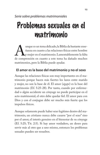 90
Serie sobre problemas matrimoniales
Problemas sexuales en el
matrimonio
A
unque es un tema delicado,la Biblia da bastante ense-
ñanza en cuanto a las relaciones físicas entre hombre
y mujer en el matrimonio.Lamentablemente la falta
de comprensión en cuanto a este tema ha dañado muchos
matrimonios, pero la Biblia puede ayudar.
El amor es la base del matrimonio y no el sexo
Aunque las relaciones físicas son muy importantes en el ma-
trimonio porque hacen más fuertes los lazos entre marido
y mujer, no son la base de él. El amor (ágape) es la base del
matrimonio (Ef. 5:25-28). Por tanto, cuando por enferme-
dad o algún accidente un cónyuge no puede participar en el
acto matrimonial, el otro debe quedar fiel. El amor para con
Dios y con el conjugue debe ser mucho más fuerte que los
impulsos físicos.
Aunque solamente puede haber sexo legítimo dentro del ma-
trimonio, un cristiano nunca debe casarse “por el sexo” sino
por el amor, el interés genuino en el bienestar de su cónyuge
(Ef. 5:25; Tit. 2:5). Si hay amor verdadero, un deseo para
servir más al otro que a uno mismo, entonces los problemas
sexuales pueden ser resueltos.
 