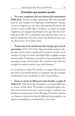 91Artículos generales sobre el matrimonio
Principios que pueden ayudar
No tener vergüenza del acto dentro del matrimonio
(Heb.13:4) - El sexo es algo especial que Dios ha reservado
para los que aceptan el compromiso matrimonial. Aunque
el acto es vergonzoso y feo fuera del matrimonio, dentro del
mismo es puro y bello. Que el marido y su mujer no tengan
vergüenza, sino alegría al participar en lo que Dios ha reser-
vado para ellos. No es solamente para procrear hijos, sino es
para la satisfacción de los dos y hace más fuertes los lazos en-
tre ellos (I Cor. 7:3-5, Heb. 13:4).
Pensar más en la satisfacción del cónyuge que en la de
uno mismo - I Cor.7:3-5 dice,“Que el marido cumpla su de-
ber para con su mujer,e igualmente la mujer lo cumpla con el
marido. La mujer no tiene autoridad sobre su propio cuerpo,
sino el marido.Y asimismo,el marido no tiene autoridad sobre
su propio cuerpo, sino la mujer. No os privéis el uno del otro,
excepto de común acuerdo y por cierto tiempo...”
La enseñanza es clara: El marido y su mujer deben pensar
más bien en la satisfacción de su compañero que de su propia
satisfacción. Como resultado, los dos se hacen felices.
Tener en mente la diferencia entre hombre y mujer (I
Pedro 3:7) - Dios ha hecho al hombre y a la mujer diferentes
en cuanto al acto físico. El hombre se estimula rápido, mu-
chas veces en base de lo que ve, pero la mujer se estimula más
lentamente mayormente en base del toque.El marido cristiano
va a tomar en cuenta esta clase de diferencia para agradar a su
esposa con gentileza y consideración y vice versa.
•
•
•
 