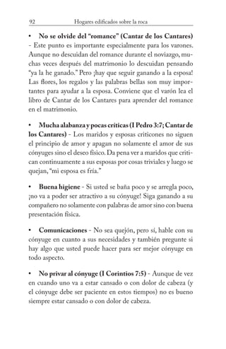 92 Hogares edificados sobre la roca
No se olvide del “romance” (Cantar de los Cantares)
- Este punto es importante especialmente para los varones.
Aunque no descuidan del romance durante el noviazgo, mu-
chas veces después del matrimonio lo descuidan pensando
“ya la he ganado.” Pero ¡hay que seguir ganando a la esposa!
Las flores, los regalos y las palabras bellas son muy impor-
tantes para ayudar a la esposa. Conviene que el varón lea el
libro de Cantar de los Cantares para aprender del romance
en el matrimonio.
Mucha alabanza y pocas críticas (I Pedro 3:7;Cantar de
los Cantares) - Los maridos y esposas criticones no siguen
el principio de amor y apagan no solamente el amor de sus
cónyuges sino el deseo físico.Da pena ver a maridos que criti-
can continuamente a sus esposas por cosas triviales y luego se
quejan, “mi esposa es fría.”
Buena higiene - Si usted se baña poco y se arregla poco,
¡no va a poder ser atractivo a su cónyuge! Siga ganando a su
compañero no solamente con palabras de amor sino con buena
presentación física.
Comunicaciones - No sea quejón, pero sí, hable con su
cónyuge en cuanto a sus necesidades y también pregunte si
hay algo que usted puede hacer para ser mejor cónyuge en
todo aspecto.
No privar al cónyuge (I Corintios 7:5) - Aunque de vez
en cuando uno va a estar cansado o con dolor de cabeza (y
el cónyuge debe ser paciente en estos tiempos) no es bueno
siempre estar cansado o con dolor de cabeza.
•
•
•
•
•
 
