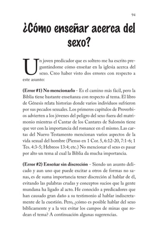 94
¿Cómo enseñar acerca del
sexo?
U
n joven predicador que es soltero me ha escrito pre-
guntándome cómo enseñar en la iglesia acerca del
sexo. Creo haber visto dos errores con respecto a
este asunto:
(Error #1) No mencionarlo - Es el camino más fácil, pero la
Biblia tiene bastante enseñanza con respecto al tema. El libro
de Génesis relata historias donde varios individuos sufrieron
por sus pecados sexuales.Los primeros capítulos de Proverbi-
os advierten a los jóvenes del peligro del sexo fuera del matri-
monio mientras el Cantar de los Cantares de Salomón tiene
que ver con la importancia del romance en el mismo. Las car-
tas del Nuevo Testamento mencionan varios aspectos de la
vida sexual del hombre (Pienso en 1 Cor. 5, 6:12-20, 7:1-6; 1
Tes. 4:3-5; Hebreos 13:4; etc.) No mencionar el sexo es pasar
por alto un tema al cual la Biblia da mucha importancia.
(Error #2) Enseñar sin discreción - Siendo un asunto deli-
cado y aun uno que puede excitar a otros de formas no sa-
nas, es de suma importancia tener discreción al hablar de él,
evitando las palabras crudas y conceptos sucios que la gente
mundana ha ligado al acto. He conocido a predicadores que
han causado gran daño a su testimonio al hablar indiscreta-
mente de la cuestión. Pero, ¿cómo es posible hablar del sexo
bíblicamente y a la vez evitar los campos de minas que ro-
dean el tema? A continuación algunas sugerencias.
 
