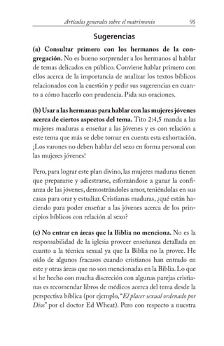 95Artículos generales sobre el matrimonio
Sugerencias
(a) Consultar primero con los hermanos de la con-
gregación. No es bueno sorprender a los hermanos al hablar
de temas delicados en público. Conviene hablar primero con
ellos acerca de la importancia de analizar los textos bíblicos
relacionados con la cuestión y pedir sus sugerencias en cuan-
to a cómo hacerlo con prudencia. Pida sus oraciones.
(b) Usar a las hermanas para hablar con las mujeres jóvenes
acerca de ciertos aspectos del tema. Tito 2:4,5 manda a las
mujeres maduras a enseñar a las jóvenes y es con relación a
este tema que más se debe tomar en cuenta esta exhortación.
¡Los varones no deben hablar del sexo en forma personal con
las mujeres jóvenes!
Pero, para lograr este plan divino, las mujeres maduras tienen
que prepararse y adiestrarse, esforzándose a ganar la confi-
anza de las jóvenes, demostrándoles amor, teniéndolas en sus
casas para orar y estudiar. Cristianas maduras, ¿qué están ha-
ciendo para poder enseñar a las jóvenes acerca de los prin-
cipios bíblicos con relación al sexo?
(c) No entrar en áreas que la Biblia no menciona. No es la
responsabilidad de la iglesia proveer enseñanza detallada en
cuanto a la técnica sexual ya que la Biblia no la provee. He
oído de algunos fracasos cuando cristianos han entrado en
este y otras áreas que no son mencionadas en la Biblia.Lo que
sí he hecho con mucha discreción con algunas parejas cristia-
nas es recomendar libros de médicos acerca del tema desde la
perspectiva bíblica (por ejemplo,“El placer sexual ordenado por
Dios” por el doctor Ed Wheat). Pero con respecto a nuestra
 