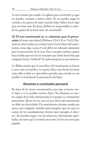 98 Hogares edificados sobre la roca
A veces tienen que acudir a la iglesia para socorrerles ya que
no pueden sostener a tantos niños. Si no pueden pagar la
comida y los gastos de tener muchos hijos deben hacer algo
para no tener más. Es decir, ¡Deben ser responsables y calcu-
lar los gastos de la torre antes de construirla!
(3) El acto matrimonial no es solamente para la procre-
ación [el tener más niños] (Hebreos 13:4; I Cor. 7:4,5). Du-
rante la edad media, era común tener el acto físico del matri-
monio como algo sucio, el cual debía ser tolerado solamente
para la procreación de la raza. Este concepto erróneo quizás
haya tenido que ver con el concepto que existe hasta hoy, que
cualquier forma “artificial” de anticoncepción es pecaminosa.
La Biblia enseña que el acto físico del matrimonio es bueno
y sano entre el marido y su esposa. Hace más fuerte los lazos
entre ellos y debe ser apreciado y gozado, aun cuando no sea
posible o conveniente la procreación de hijos.
Resumen y conclusión personal
En base de los textos mencionados, creo que es bueno ten-
er hijos y si es posible, muchos hijos. No obstante, en cier-
tas etapas de la vida matrimonial, no siempre es conveniente
procrearlos. Hasta en ese caso, el acto físico del matrimonio
no debe ser descuidado. Un matrimonio cristiano puede por
tanto, usar cualquier método anticonceptivo que no vaya en
contra de los mandamientos divinos (por ejemplo, el abor-
to). Así pueden seguir con las relaciones divinamente apro-
badas, sin tener que “construir una torre”sin los recursos para
pagarla.
 