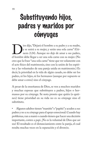 99
Substituyendo hijos,
padres y maridos por
cónyuges
D
ios dijo,“Dejará el hombre a su padre y a su madre,
y se unirá a su mujer, y serán una sola carne” (Gé-
nesis 2:24). Aunque no deje de amar a sus padres,
el hombre debe llegar a ser una sola carne con su mujer. (No
creo que la frase “una sola carne”tiene que ver solamente con
el acto físico del matrimonio, sino con la unión de los espíri-
tus y las voluntades de una pareja unida en matrimonio.) Es
decir, la prioridad en la vida de algún casado, no debe ser los
padres, ni los hijos, ni los hermanos (aunque por supuesto se
debe amar a estos) sino el cónyuge.
A pesar de la enseñanza de Dios, se ven a muchos maridos
y muchas esposas que substituyen a padres, hijos o her-
manos por su cónyuge. Se nota pronto que quién (o quié-
nes) tiene prioridad en su vida no es su cónyuge sino el
substituto.
Algunos adultos tienen “mamitis”o “papitis”y acuden a sus
padres y no a su cónyuge para el apoyo emocional.Cuando hay
problemas,van a mami o cuando tienen que hacer una decisión
importante, corren a papi. ¡No es la voluntad de Dios que así
sea! El resultado es el distanciamiento entre la pareja, el cual
resulta muchas veces en la separación y el divorcio.
•
 