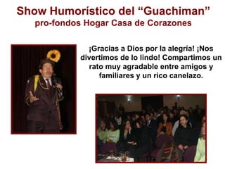 Show Humorístico del “Guachiman” pro-fondos Hogar Casa de Corazones¡Gracias a Dios por la alegría! ¡Nos divertimos de lo lindo! Compartimos un rato muy agradable entre amigos y familiares y un rico canelazo. 