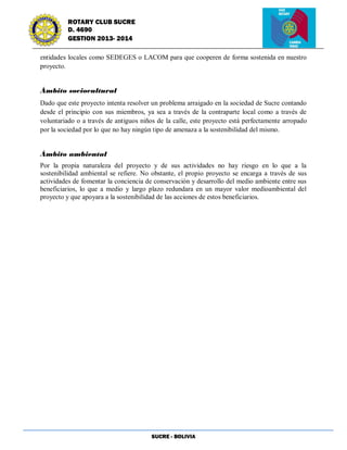SUCRE - BOLIVIA
ROTARY CLUB SUCRE
D. 4690
GESTION 2013- 2014
entidades locales como SEDEGES o LACOM para que cooperen de forma sostenida en nuestro
proyecto.
Ámbito sociocultural
Dado que este proyecto intenta resolver un problema arraigado en la sociedad de Sucre contando
desde el principio con sus miembros, ya sea a través de la contraparte local como a través de
voluntariado o a través de antiguos niños de la calle, este proyecto está perfectamente arropado
por la sociedad por lo que no hay ningún tipo de amenaza a la sostenibilidad del mismo.
Ámbito ambiental
Por la propia naturaleza del proyecto y de sus actividades no hay riesgo en lo que a la
sostenibilidad ambiental se refiere. No obstante, el propio proyecto se encarga a través de sus
actividades de fomentar la conciencia de conservación y desarrollo del medio ambiente entre sus
beneficiarios, lo que a medio y largo plazo redundara en un mayor valor medioambiental del
proyecto y que apoyara a la sostenibilidad de las acciones de estos beneficiarios.
 