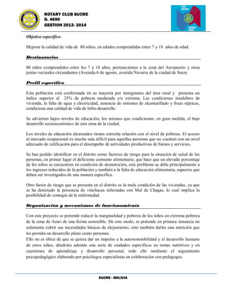 SUCRE - BOLIVIA
ROTARY CLUB SUCRE
D. 4690
GESTION 2013- 2014
Objetivo específico:
Mejorar la calidad de vida de 80 niños, en edades comprendidas entre 7 y 18 años de edad.
Destinatarios
80 niños comprendidos entre los 7 y 18 años, pertenecientes a la zona del Aeropuerto y otras
juntas vecinales circundantes (Avenida 6 de agosto, avenida Navarra de la ciudad de Sucre.
Perfil específico
Esta población está conformada en su mayoría por inmigrantes del área rural y presenta un
índice superior al 25% de pobreza moderada y/o extrema. Las condiciones insalubres de
vivienda, la falta de agua y electricidad, ausencia de sistemas de alcantarillado y fosas sépticas,
condiciona una calidad de vida de Infra-desarrollo.
Se advierten bajos niveles de educación, los mismos que condicionan, en gran medida, el bajo
desarrollo socioeconómico de esta zona de la ciudad.
Los niveles de educación alcanzados tienen estrecha relación con el nivel de pobreza. El acceso
al mercado ocupacional es mucho más difícil para aquellas personas que no cuentan con un nivel
adecuado de calificación para el desempeño de actividades productivas de bienes y servicios.
Se han podido identificar en el distrito como factores de riesgo para la situación de salud de las
personas, en primer lugar el deficiente consumo alimentario, que hace que un elevado porcentaje
de los niños se encuentren en condición de desnutrición, este problema se debe principalmente a
los ingresos reducidos de la población y también a la falta de educación alimentaria, aspectos que
deben ser investigados de una manera específica.
Otro factor de riesgo que se presenta en el distrito es la mala condición de las viviendas, ya que
se ha detectado la presencia de vinchucas infectadas con Mal de Chagas, lo cual implica la
posibilidad de contagio de la enfermedad.
Organización y mecanismos de funcionamiento
Con este proyecto se pretende reducir la marginalidad y pobreza de los niños en extrema pobreza
de la zona de Azari de una forma sostenible. De este modo, se pretende en primera instancia no
solamente cubrir sus necesidades básicas de alojamiento, sino también darles una nutrición que
les permita un desarrollo pleno como personas.
Ello no es óbice de que se quiera dar un impulso a la autosostenibilidad y el desarrollo humano
de estos niños, dándoles además una serie de cuidados específicos en temas nutritivos y en
cuestiones de aprendizaje y desarrollo personal, todo ello mediante el seguimiento
psicopedagógico elaborado por psicólogos especialistas en colaboración con pedagogos.
 