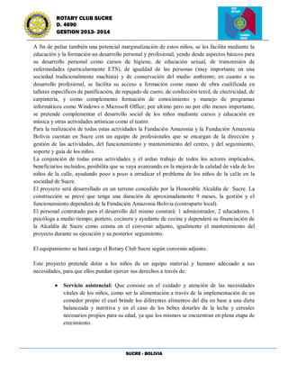 SUCRE - BOLIVIA
ROTARY CLUB SUCRE
D. 4690
GESTION 2013- 2014
A fin de paliar también una potencial marginalización de estos niños, se les facilita mediante la
educación y la formación un desarrollo personal y profesional, yendo desde aspectos básicos para
su desarrollo personal como cursos de higiene, de educación sexual, de transmisión de
enfermedades (particularmente ETS), de igualdad de las personas (muy importante en una
sociedad tradicionalmente machista) y de conservación del medio ambiente; en cuanto a su
desarrollo profesional, se facilita su acceso a formación como mano de obra cualificada en
talleres específicos de panificación, de repujado de cuero, de confección textil, de electricidad, de
carpintería, y como complemento formación de conocimiento y manejo de programas
informáticos como Windows o Microsoft Office; por ultimo pero no por ello menos importante,
se pretende complementar el desarrollo social de los niños mediante cursos y educación en
música y otras actividades artísticas como el teatro.
Para la realización de todas estas actividades la Fundación Amazonia y la Fundación Amazonia
Bolivia cuentan en Sucre con un equipo de profesionales que se encargan de la dirección y
gestión de las actividades, del funcionamiento y mantenimiento del centro, y del seguimiento,
soporte y guía de los niños.
La conjunción de todas estas actividades y el arduo trabajo de todos los actores implicados,
beneficiarios incluidos, posibilita que se vaya avanzando en la mejora de la calidad de vida de los
niños de la calle, ayudando poco a poco a erradicar el problema de los niños de la calle en la
sociedad de Sucre.
El proyecto será desarrollado en un terreno concedido por la Honorable Alcaldía de Sucre. La
construcción se prevé que tenga una duración de aproximadamente 9 meses, la gestión y el
funcionamiento dependerá de la Fundación Amazonia Bolivia (contraparte local).
El personal contratado para el desarrollo del mismo constará: 1 administrador, 2 educadores, 1
psicóloga a medio tiempo, portero, cocinera y ayudante de cocina y dependerá su financiación de
la Alcaldía de Sucre como consta en el convenio adjunto, igualmente el mantenimiento del
proyecto durante su ejecución y su posterior seguimiento.
El equipamiento se hará cargo el Rotary Club Sucre según convenio adjunto.
Este proyecto pretende dotar a los niños de un equipo material y humano adecuado a sus
necesidades, para que ellos puedan ejercer sus derechos a través de:
Servicio asistencial: Que consiste en el cuidado y atención de las necesidades
vitales de los niños, como ser la alimentación a través de la implementación de un
comedor propio el cual brinde los diferentes alimentos del día en base a una dieta
balanceada y nutritiva y en el caso de los bebes dotarles de la leche y cereales
necesarios propios para su edad, ya que los mismos se encuentran en plena etapa de
crecimiento.
 