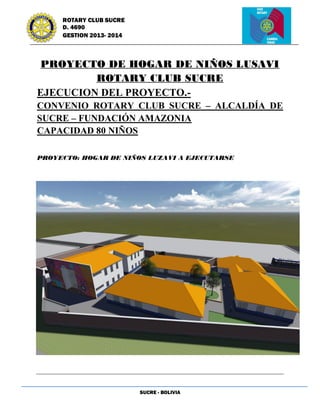 SUCRE - BOLIVIA
ROTARY CLUB SUCRE
D. 4690
GESTION 2013- 2014
PROYECTO DE HOGAR DE NIÑOS LUSAVI
ROTARY CLUB SUCRE
EJECUCION DEL PROYECTO.-
CONVENIO ROTARY CLUB SUCRE – ALCALDÍA DE
SUCRE – FUNDACIÓN AMAZONIA
CAPACIDAD 80 NIÑOS
PROYECTO: HOGAR DE NIÑOS LUZAVI A EJECUTARSE
 