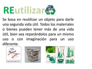 Se basa en reutilizar un objeto para darle
una segunda vida útil. Todos los materiales
o bienes pueden tener más de una vida
útil, bien sea reparándolos para un mismo
uso o con imaginación para un uso
diferente.
 