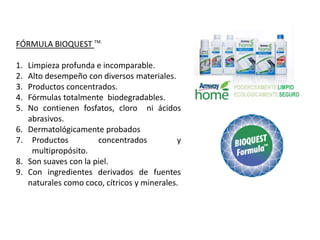 FÓRMULA BIOQUEST TM.

1.   Limpieza profunda e incomparable.
2.   Alto desempeño con diversos materiales.
3.   Productos concentrados.
4.   Fórmulas totalmente biodegradables.
5.   No contienen fosfatos, cloro ni ácidos
     abrasivos.
6.   Dermatológicamente probados
7.    Productos         concentrados          y
      multipropósito.
8.   Son suaves con la piel.
9.   Con ingredientes derivados de fuentes
     naturales como coco, cítricos y minerales.
 