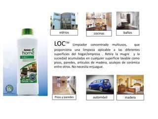 vidrios                cocinas             baños


LOCTM        Limpiador concentrado multiusos,         que
proporciona una limpieza aplicable a las diferentes
superficies del hogar/empresa . Retira la mugre y la
suciedad acumuladas en cualquier superficie lavable como
pisos, paredes, artículos de madera, azulejos de cerámica
entre otros. No necesita enjuague.




Pisos y paredes          automóvil             madera
 