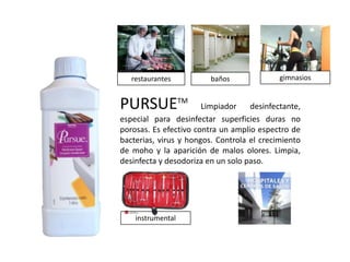 restaurantes          baños              gimnasios


PURSUETM               Limpiador    desinfectante,
especial para desinfectar superficies duras no
porosas. Es efectivo contra un amplio espectro de
bacterias, virus y hongos. Controla el crecimiento
de moho y la aparición de malos olores. Limpia,
desinfecta y desodoriza en un solo paso.




    instrumental
 