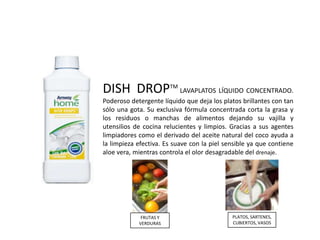 DISH DROPTM LAVAPLATOS LÍQUIDO CONCENTRADO.
Poderoso detergente líquido que deja los platos brillantes con tan
sólo una gota. Su exclusiva fórmula concentrada corta la grasa y
los residuos o manchas de alimentos dejando su vajilla y
utensilios de cocina relucientes y limpios. Gracias a sus agentes
limpiadores como el derivado del aceite natural del coco ayuda a
la limpieza efectiva. Es suave con la piel sensible ya que contiene
aloe vera, mientras controla el olor desagradable del drenaje.




             FRUTAS Y                        PLATOS, SARTENES,
            VERDURAS                         CUBIERTOS, VASOS
 
