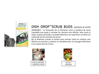 DISH DROPTMSCRUB BUDS                                  ESPONJAS DE ACERO
INOXIDABLE . La innovación de un filamento único y duradero de acero
inoxidable que ayuda a remover las manchas más difíciles, tales como el
óxido, la grasa quemada y suciedad adherida a las superficies, sin dañar los
materiales de los utensilios de cocina.
No se deshacen cuando se utilizan para remover hasta los residuos más
difíciles en cacerolas y sartenes no antiadherentes. Se enjuagan fácilmente
y son suaves para las manos




PLATOS, SARTENES,                           FRUTAS Y
CUBIERTOS, VASOS                           VERDURAS
 