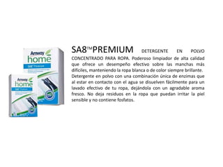 SA8TMPREMIUM                       DETERGENTE        EN     POLVO
CONCENTRADO PARA ROPA. Poderoso limpiador de alta calidad
que ofrece un desempeño efectivo sobre las manchas más
difíciles, manteniendo la ropa blanca o de color siempre brillante.
Detergente en polvo con una combinación única de enzimas que
al estar en contacto con el agua se disuelven fácilmente para un
lavado efectivo de tu ropa, dejándola con un agradable aroma
fresco. No deja residuos en la ropa que puedan irritar la piel
sensible y no contiene fosfatos.
 