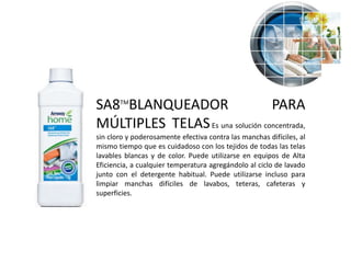 SA8TMBLANQUEADOR                  PARA
MÚLTIPLES TELAS Es una solución concentrada,
sin cloro y poderosamente efectiva contra las manchas difíciles, al
mismo tiempo que es cuidadoso con los tejidos de todas las telas
lavables blancas y de color. Puede utilizarse en equipos de Alta
Eficiencia, a cualquier temperatura agregándolo al ciclo de lavado
junto con el detergente habitual. Puede utilizarse incluso para
limpiar manchas difíciles de lavabos, teteras, cafeteras y
superficies.
 