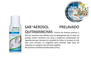 SA8TMAEROSOL                              PRELAVADO
QUITAMANCHAS                         Elimina de manera práctica y
fácil las manchas más difíciles que los detergentes por sí solos no
pueden retirar. Contiene una única y poderosa combinación de
ingredientes que remueve la suciedad sin frotar ni remojar, en tan
solo unos minutos. Es magnífico para eliminar toda clase de
manchas en cualquier tipo de telas lavables.
No contiene clorofluorocarbonados (CFCs).
 