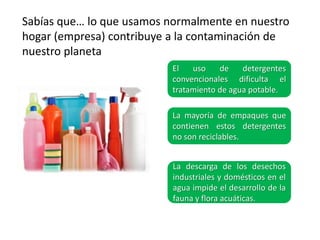 Sabías que… lo que usamos normalmente en nuestro
hogar (empresa) contribuye a la contaminación de
nuestro planeta
                           El   uso    de    detergentes
                           convencionales dificulta el
                           tratamiento de agua potable.

                           La mayoría de empaques que
                           contienen estos detergentes
                           no son reciclables.


                           La descarga de los desechos
                           industriales y domésticos en el
                           agua impide el desarrollo de la
                           fauna y flora acuáticas.
 
