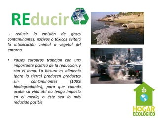 - reducir la emisión de gases
contaminantes, nocivos o tóxicos evitará
la intoxicación animal o vegetal del
entorno.

• Países europeos trabajan con una
  importante política de la reducción, y
  con el lema: La basura es alimento
  (para la tierra) producen productos
  sin      contaminantes         (100%
  biodegradables), para que cuando
  acabe su vida útil no tenga impacto
  en el medio, o éste sea lo más
  reducido posible
 