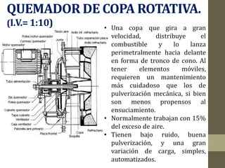 QUEMADOR DE COPA ROTATIVA.
(I.V.=1:10) • Una copa que gira a gran
velocidad, distribuye el
combustible y lo lanza
perimetralmente hacia delante
en forma de tronco de cono. Al
tener elementos móviles,
requieren un mantenimiento
más cuidadoso que los de
pulverización mecánica, si bien
son menos propensos al
ensuciamiento.
• Normalmente trabajan con 15%
del exceso de aire.
• Tienen bajo ruido, buena
pulverización, y una gran
variación de carga, simples,
automatizados.
 