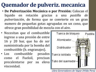 Quemador de pulveriz. mecanica
• De Pulverización Mecánica o por Presión: Colocan el
liquido en rotación gracias a una pastilla de
pulverización, de forma que se convierte en un gran
numero de pequeñas gotas agrupadas en un cono, que
ofrece gran posibilidad de mezcla con el aire.
• Necesitan que el combustible
ingrese a una presión de entre
16 y 20 bar, que ha de ser
suministrada por la bomba del
combustible (b. engranajes).
• Los combustible pesados
como el Fueloil, precisan
precalentarse por su eleva
viscosidad.
Libro Generadores de Vapor (Hildo Pera)
 