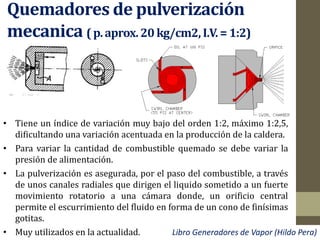 Quemadores de pulverización
mecanica (p.aprox.20 kg/cm2,I.V.= 1:2)
• Tiene un índice de variación muy bajo del orden 1:2, máximo 1:2,5,
dificultando una variación acentuada en la producción de la caldera.
• Para variar la cantidad de combustible quemado se debe variar la
presión de alimentación.
• La pulverización es asegurada, por el paso del combustible, a través
de unos canales radiales que dirigen el liquido sometido a un fuerte
movimiento rotatorio a una cámara donde, un orificio central
permite el escurrimiento del fluido en forma de un cono de finísimas
gotitas.
• Muy utilizados en la actualidad. Libro Generadores de Vapor (Hildo Pera)
 