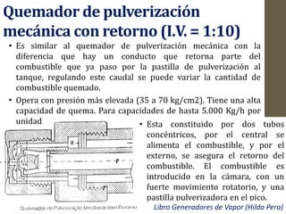 Quemador de pulverización
mecánica con retorno (I.V. = 1:10)
• Es similar al quemador de pulverización mecánica con la
diferencia que hay un conducto que retorna parte del
combustible que ya paso por la pastilla de pulverización al
tanque, regulando este caudal se puede variar la cantidad de
combustible quemado.
• Opera con presión más elevada (35 a 70 kg/cm2). Tiene una alta
capacidad de quema. Para capacidades de hasta 5.000 Kg/h por
unidad • Esta constituido por dos tubos
concéntricos, por el central se
alimenta el combustible, y por el
externo, se asegura el retorno del
combustible. El combustible es
introducido en la cámara, con un
fuerte movimiento rotatorio, y una
pastilla pulverizadora en el pico.
Libro Generadores de Vapor (Hildo Pera)
 