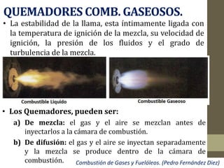 QUEMADORES COMB. GASEOSOS.
• La estabilidad de la llama, esta íntimamente ligada con
la temperatura de ignición de la mezcla, su velocidad de
ignición, la presión de los fluidos y el grado de
turbulencia de la mezcla.
Combustión de Gases y Fuelóleos. (Pedro Fernández Diez)
• Los Quemadores, pueden ser:
a) De mezcla: el gas y el aire se mezclan antes de
inyectarlos a la cámara de combustión.
b) De difusión: el gas y el aire se inyectan separadamente
y la mezcla se produce dentro de la cámara de
combustión.
 