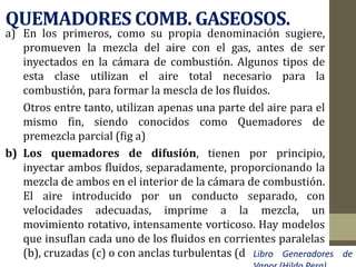 QUEMADORES COMB. GASEOSOS.
a) En los primeros, como su propia denominación sugiere,
promueven la mezcla del aire con el gas, antes de ser
inyectados en la cámara de combustión. Algunos tipos de
esta clase utilizan el aire total necesario para la
combustión, para formar la mescla de los fluidos.
Otros entre tanto, utilizan apenas una parte del aire para el
mismo fin, siendo conocidos como Quemadores de
premezcla parcial (fig a)
b) Los quemadores de difusión, tienen por principio,
inyectar ambos fluidos, separadamente, proporcionando la
mezcla de ambos en el interior de la cámara de combustión.
El aire introducido por un conducto separado, con
velocidades adecuadas, imprime a la mezcla, un
movimiento rotativo, intensamente vorticoso. Hay modelos
que insuflan cada uno de los fluidos en corrientes paralelas
(b), cruzadas (c) o con anclas turbulentas (d) Libro Generadores de
 