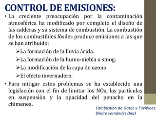 CONTROL DE EMISIONES:
• La creciente preocupación por la contaminación
atmosférica ha modificado por completo el diseño de
las calderas y su sistema de combustión. La combustión
de los combustibles fósiles produce emisiones a las que
se han atribuido:
La formación de la lluvia ácida.
La formación de la humo-niebla o smog.
La modificación de la capa de ozono.
El efecto invernadero.
• Para mitigar estos problemas se ha establecido una
legislación con el fin de limitar los NOx, las partículas
en suspensión y la opacidad del penacho en la
chimenea.
Combustión de Gases y Fuelóleos.
(Pedro Fernández Diez)
 