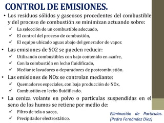 CONTROL DE EMISIONES.
• Los residuos sólidos y gaseosos procedentes del combustible
y del proceso de combustión se minimizan actuando sobre:
 La selección de un combustible adecuado,
 El control del proceso de combustión,
 El equipo ubicado aguas abajo del generador de vapor.
• Las emisiones de SO2 se pueden reducir:
 Utilizando combustibles con bajo contenido en azufre,
 Con la combustión en lecho fluidificado,
 Mediante lavadores o depuradores de postcombustión.
• Las emisiones de NOx se controlan mediante:
 Quemadores especiales, con baja producción de NOx,
 Combustión en lecho fluidificado.
• La ceniza volante en polvo o partículas suspendidas en el
seno de los humos se retiene por medio de:
 Filtro de tela o sacos,
 Precipitador electrostático.
Eliminación de Partículas.
(Pedro Fernández Diez)
 