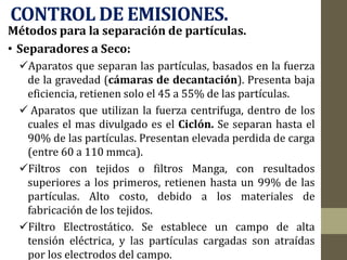 CONTROL DE EMISIONES.
Métodos para la separación de partículas.
• Separadores a Seco:
Aparatos que separan las partículas, basados en la fuerza
de la gravedad (cámaras de decantación). Presenta baja
eficiencia, retienen solo el 45 a 55% de las partículas.
 Aparatos que utilizan la fuerza centrifuga, dentro de los
cuales el mas divulgado es el Ciclón. Se separan hasta el
90% de las partículas. Presentan elevada perdida de carga
(entre 60 a 110 mmca).
Filtros con tejidos o filtros Manga, con resultados
superiores a los primeros, retienen hasta un 99% de las
partículas. Alto costo, debido a los materiales de
fabricación de los tejidos.
Filtro Electrostático. Se establece un campo de alta
tensión eléctrica, y las partículas cargadas son atraídas
por los electrodos del campo.
 