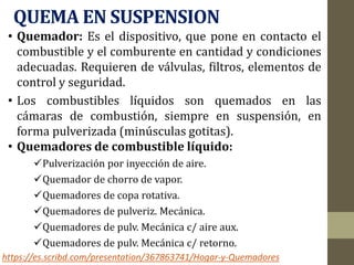 QUEMA EN SUSPENSION
• Quemador: Es el dispositivo, que pone en contacto el
combustible y el comburente en cantidad y condiciones
adecuadas. Requieren de válvulas, filtros, elementos de
control y seguridad.
• Los combustibles líquidos son quemados en las
cámaras de combustión, siempre en suspensión, en
forma pulverizada (minúsculas gotitas).
• Quemadores de combustible líquido:
Pulverización por inyección de aire.
Quemador de chorro de vapor.
Quemadores de copa rotativa.
Quemadores de pulveriz. Mecánica.
Quemadores de pulv. Mecánica c/ aire aux.
Quemadores de pulv. Mecánica c/ retorno.
https://es.scribd.com/presentation/367863741/Hogar-y-Quemadores
 