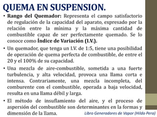 QUEMA EN SUSPENSION.
• Rango del Quemador: Representa el campo satisfactorio
de regulación de la capacidad del aparato, expresado por la
relación entre la mínima y la máxima cantidad de
combustible capaz de ser perfectamente quemado. Se lo
conoce como Índice de Variación (I.V.).
• Un quemador, que tenga un I.V. de 1:5, tiene una posibilidad
de operación de quema perfecta de combustible, de entre el
20 y el 100% de su capacidad.
• Una mezcla de aire-combustible, sometida a una fuerte
turbulencia, y alta velocidad, provoca una llama corta e
intensa. Contrariamente, una mezcla incompleta, del
comburente con el combustible, operada a baja velocidad,
resulta en una llama débil y larga.
• El método de insuflamiento del aire, y el proceso de
aspersión del combustible son determinantes en la formas y
dimensión de la llama. Libro Generadores de Vapor (Hildo Pera)
 