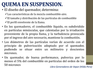 QUEMA EN SUSPENSION.
• El diseño del quemador, determina:
Las características de la mezcla combustible-aire.
El tamaño y distribución de las partículas de combustible
El perfil envolvente de la llama.
• En los quemadores, el combustible líquido, es subdividido
en partículas minúsculas, que calentadas por la irradiación
proveniente de la propia llama, y la turbulencia provocada
por el ingreso del aire necesario, mantiene la combustión.
• Los diámetros de las partículas varían de acuerdo con el
principio de pulverización adoptado por el quemador,
pudiendo se situar entre un milímetro y doscientos
micrones.
• Un quemador, de buena performance, pulveriza por lo
menos el 5% del combustible en partículas del orden de los
50 micrones
Libro Generadores de Vapor (Hildo Pera)
 