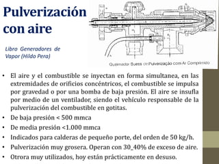 Pulverización
con aire
• El aire y el combustible se inyectan en forma simultanea, en las
extremidades de orificios concéntricos, el combustible se impulsa
por gravedad o por una bomba de baja presión. El aire se insufla
por medio de un ventilador, siendo el vehículo responsable de la
pulverización del combustible en gotitas.
• De baja presión < 500 mmca
• De media presión <1.000 mmca
• Indicados para calderas de pequeño porte, del orden de 50 kg/h.
• Pulverización muy grosera. Operan con 30_40% de exceso de aire.
• Otrora muy utilizados, hoy están prácticamente en desuso.
Libro Generadores de
Vapor (Hildo Pera)
 