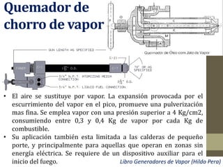 Quemador de
chorro de vapor
• El aire se sustituye por vapor. La expansión provocada por el
escurrimiento del vapor en el pico, promueve una pulverización
mas fina. Se emplea vapor con una presión superior a 4 Kg/cm2,
consumiendo entre 0,3 y 0,4 Kg de vapor por cada Kg de
combustible.
• Su aplicación también esta limitada a las calderas de pequeño
porte, y principalmente para aquellas que operan en zonas sin
energía eléctrica. Se requiere de un dispositivo auxiliar para el
inicio del fuego. Libro Generadores de Vapor (Hildo Pera)
 