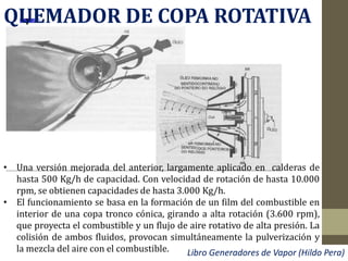 QUEMADOR DE COPA ROTATIVA
• Una versión mejorada del anterior, largamente aplicado en calderas de
hasta 500 Kg/h de capacidad. Con velocidad de rotación de hasta 10.000
rpm, se obtienen capacidades de hasta 3.000 Kg/h.
• El funcionamiento se basa en la formación de un film del combustible en
interior de una copa tronco cónica, girando a alta rotación (3.600 rpm),
que proyecta el combustible y un flujo de aire rotativo de alta presión. La
colisión de ambos fluidos, provocan simultáneamente la pulverización y
la mezcla del aire con el combustible. Libro Generadores de Vapor (Hildo Pera)
 