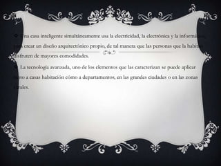  Una casa inteligente simultáneamente usa la electricidad, la electrónica y la informática,
para crear un diseño arquitectónico propio, de tal manera que las personas que la habitan
disfruten de mayores comodidades.

 La tecnología avanzada, uno de los elementos que las caracterizan se puede aplicar
tanto a casas habitación cómo a departamentos, en las grandes ciudades o en las zonas
rurales.
 
