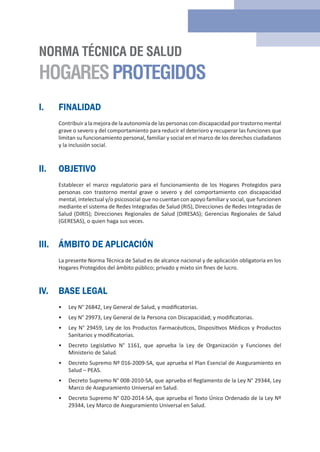 I. FINALIDAD
Contribuir alamejoradelaautonomía delaspersonas con discapacidad portrastorno mental
grave o severo y del comportamiento para reducir el deterioro y recuperar las funciones que
limitan su funcionamiento personal, familiar y social en el marco de los derechos ciudadanos
y la inclusión social.
II. OBJETIVO
Establecer el marco regulatorio para el funcionamiento de los Hogares Protegidos para
personas con trastorno mental grave o severo y del comportamiento con discapacidad
mental, intelectual y/o psicosocial que no cuentan con apoyo familiar y social, que funcionen
mediante el sistema de Redes Integradas de Salud (RIS), Direcciones de Redes Integradas de
Salud (DIRIS); Direcciones Regionales de Salud (DIRESAS); Gerencias Regionales de Salud
(GERESAS), o quien haga sus veces.
III. ÁMBITO DE APLICACIÓN
La presente Norma Técnica de Salud es de alcance nacional y de aplicación obligatoria en los
Hogares Protegidos del ámbito público; privado y mixto sin fines de lucro.
IV. BASE LEGAL
• Ley N° 26842, Ley General de Salud, y modificatorias.
• Ley N° 29973, Ley General de la Persona con Discapacidad; y modificatorias.
• Ley N° 29459, Ley de los Productos Farmacéuticos, Dispositivos Médicos y Productos
Sanitarios y modificatorias.
• Decreto Legislativo N° 1161, que aprueba la Ley de Organización y Funciones del
Ministerio de Salud.
• Decreto Supremo Nº 016-2009-SA, que aprueba el Plan Esencial de Aseguramiento en
Salud – PEAS.
• Decreto Supremo N° 008-2010-SA, que aprueba el Reglamento de la Ley N° 29344, Ley
Marco de Aseguramiento Universal en Salud.
• Decreto Supremo N° 020-2014-SA, que aprueba el Texto Único Ordenado de la Ley Nº
29344, Ley Marco de Aseguramiento Universal en Salud.
NORMA TÉCNICA DE SALUD
HOGARESPROTEGIDOS
 